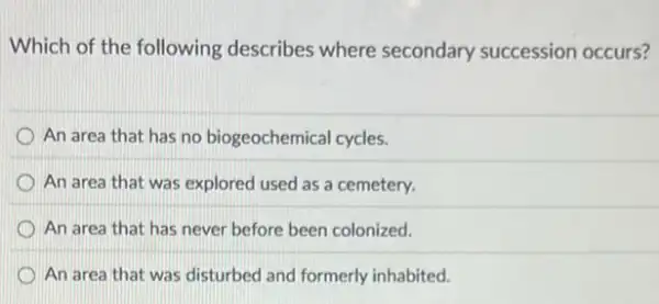 Which of the following describes where secondary succession occurs?
An area that has no biogeochemical cycles.
An area that was explored used as a cemetery.
D An area that has never before been colonized.
An area that was disturbed and formerly inhabited.