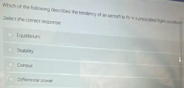 Which of the following describes the tendency of an aircraft to fly in a prescribed flight condition?
Select the correct response
Equilibrium
Stability
Control
Differential power