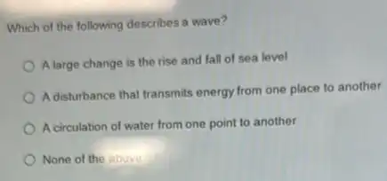 Which of the following describes a wave?
Alarge change is the rise and fall of sea level
A disturbance that transmits energy from one place to another
A circulation of water from one point to another
None of the above