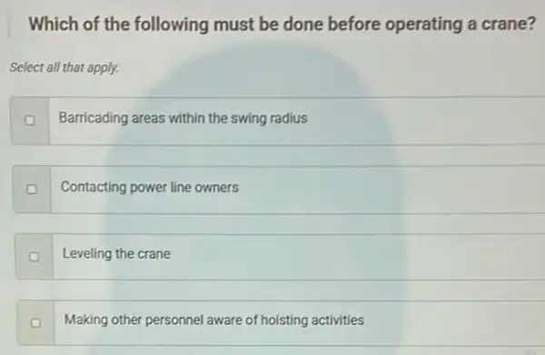 Which of the following must be done before operating a crane?
Select all that apply.
Barricading areas within the swing radius
Contacting power line owners
o
Leveling the crane
Making other personnel aware of hoisting activities