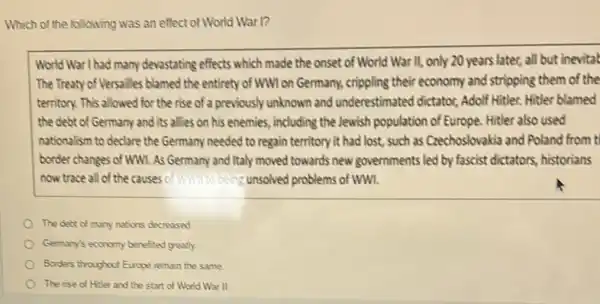 Which of the following was an effect of World War 1?
World War I had many devastating effects which made the onset of World War II, only 20 years later, all but inevitat
The Treaty of Versailles blamed the entirety of WWI on Germany, crippling their economy and stripping them of the
territory. This allowed for the rise of a previously unknown and underestimated dictator, Adolf Hitler. Hitler blamed
the debt of Germany and its allies on his enemies, including the Jewish population of Europe.Hitler also used
nationalism to declare the Germany needed to regain territory it had lost.such as Crechoslovakia and Poland from t
border changes of WW.As Germany and Italy moved towards new governments led by fascist dictators.historians
now trace all of the causes c of What being unsolved problems of ww.
The debt of many nations decreased
Germany's economy benefited greatly.
Borders throughut Europe remain the same
The rise of Hiter and the start of World War II