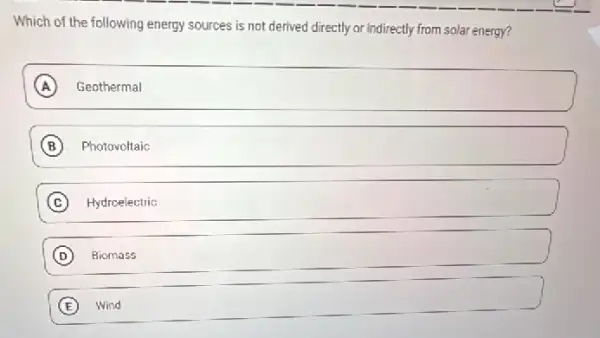 Which of the following energy sources is not derived directly or indirectly from solar energy?
A Geothermal (A
B Photovoltaic
C Hydroelectric
D Biomass
square 
E Wind Wind