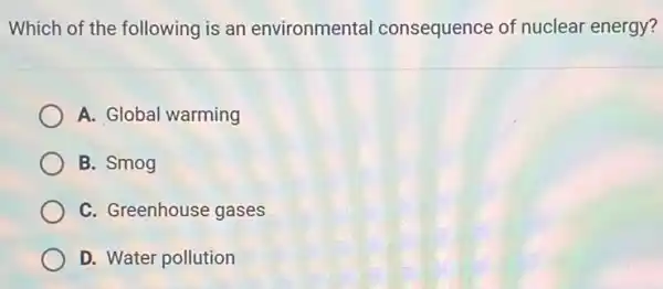 Which of the following is an environmental consequence of nuclear energy?
A. Global warming
B. Smog
C. Greenhouse gases
D. Water pollution