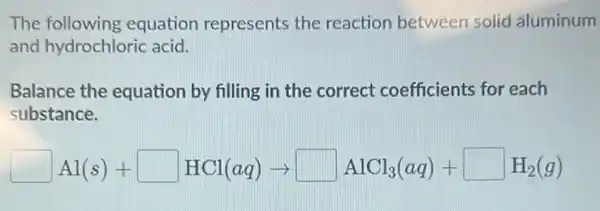 The following equation represents the reaction between solid aluminum
and hydrochloric acid.
Balance the equation by filling in the correct coefficients for each
substance.
square Al(s)+square HCl(aq)arrow square AlCl_(3)(aq)+square H_(2)(g)