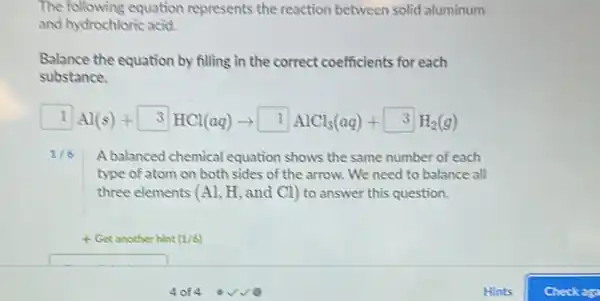 The following equation represents the reaction between solid aluminum
and hydrochloric acid.
Balance the equation by filling in the correct coefficients for each
substance.
boxed (1)Al(s)+boxed (3)HCl(aq)arrow boxed (1)AlCl_(3)(aq)+boxed (3)H_(2)(g)
1/6 A balanced chemical equation shows the same number of each
type of atom on both sides of the arrow. We need to balance all
three elements (Al, H and C1) to answer this question.
+ Get another hint (1/6)
square