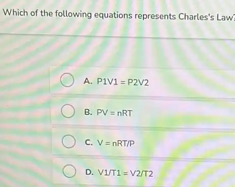 Which of the following equations represents Charles's Law
A P1V1=P2V2
B. PV=nRT
C. V=nRT/P
D. V1/T1=V2/T2