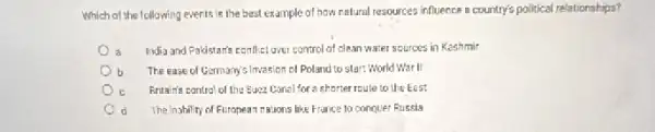 Which of the following events is the best example of how natural resources influence a country's political relationships?
a India and Pakistants conflict ove control of clean water sources in Kashmir
b The ease of Germany sinvasion of Poland to start World War II
c Britain's control of the Suez Conal for a shorter roule to the East
d The inability of Furopean mations like France to conquer Russia