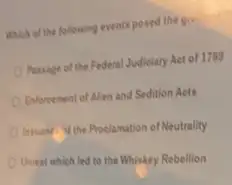 Which of the following events posed the gis
Passage of the Federal Judiciary Act of 1789
Enforcement of Alien and Sedition Acts
busany the Proclamation of Neutrality
Unrest which led to the Whiskey Rebellion