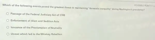 Which of the following events posed the greatest threat to maintaining "domestic tranquility" during Washington's presidency?
Passage of the Federal Judiciary Act of 1789
Enforcement of Alien and Sedition Acts
Issuance of the Proclamation of Neutrality
Unrest which led to the Whiskey Rebellion
POSSIBLE POINTS 6: