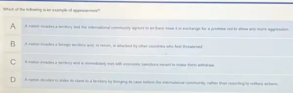 Which of the following is an example of appeasement?
A
A nation invades a territory and the international community agrees to let them have it in exchange for a promise not to show any more aggression
B
A nation invades a foreign territory and, in return, is attacked by other countries who feel threatened.
C
Anation invades a territory and is immediately met with economic sanctions meant to make them withdraw
D
A nation decides to stake its claim to a territory by bringing its case before the international community, rather than resorting to military actions.