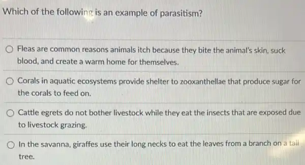 Which of the following is an example of parasitism?
Fleas are common reasons animals itch because they bite the animal's skin suck
blood, and create a warm home for themselves.
Corals in aquatic ecosystems provide shelter to zooxanthellae that produce sugar for
the corals to feed on.
Cattle egrets do not bother livestock while they eat the insects that are exposed due
to livestock grazing.
In the savanna, giraffes use their long necks to eat the leaves from a branch on a tall
tree.