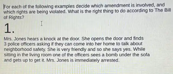 For each of the following examples decide which amendment is involved, and
which rights are being violated. What is the right thing to do according to The Bill
of Rights?
Mrs. Jones hears a knock at the door.She opens the door and finds
3 police officers asking if they can come into her home to talk about
neighborhood safety. She is very friendly and so she says yes . While
sitting in the living room one of the officers sees a bomb under the sofa
and gets up to get it. Mrs. Jones is immediately arrested.