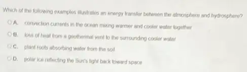 Which of the following examples illustrates an energy transfer between the atmosphere and hydrosphere?
A. convection currents in the ocean mixing warmer and cooler water together
B. loss of heat from a goothermal vent to the surrounding cooler water
C. plant roots absorbing water from the soil
D. polar ice reflecting the Sun's light back toward space