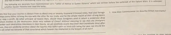 The following are excerpts from Commissioner Un's "Letter of Advice to Queen Victoria" which was written before the outbreak of the Opium Wars. It is unknown
whether Queen Victoria ever read the letter.
We find that your country is distant from us about sixty or seventy thousand [Chinese] miles that your foreign
hips come hither striving the one with the other for our trade.and for the simple reason of their strong desire
reap a profit.By what principle of reason then, should these foreigners send in return a poisonous drug
which involves in the destruction those very notives of Chine? Without meoning to say that the foreigners
orbor such destructive intentions In their hearts, we yet positively assets that from their inordinate thirst ofter
oin, they are perfectly coreless obout the injuries they inflict upon us! And such being the case,we should like
ask what has become of that conscience which heaven has implanted in the breasts of all men?
1. How does Commissioner Un describe British merchants?