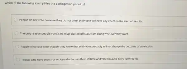 Which of the following exemplifies the participation paradox?
People do not vote because they do not think their vote will have any effect on the election results.
The only reason people vote is to keep elected officials from doing whatever they want.
People who vote even though they know that their vote probably will not change the outcome of an election.
People who have seen many close elections in their lifetime and vote because every vote counts.