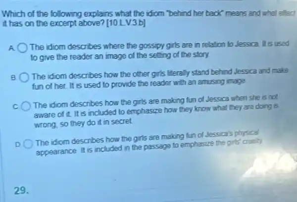 Which of the following explains what the idiom "behind her back" means and what effect
it has on the excerpt above? [10 LV3b]
The idiom describes where the gossipy girls are in relation to Jessica It is used
to give the reader an image of the setting of the story.
B
The idiom describes how the other girls literally stand behind Jessica and make
fun of her. It is used to provide the reader with an amusing image
The idiom describes how the girls are making fun of Jessica when she is not
aware of it. It is included to emphasize how they know what they are doing is
wrong, so they do it in secret.
D
The idiom describes how the girls are making fun of Jessica's physical
appearance. It is included in the passage to emphasize the girls
29.