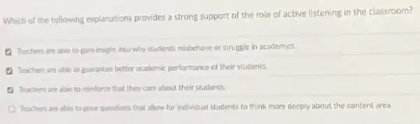 Which of the following explanations provides a strong support of the role of active listening in the classroom?
(1) Teachers are able to gain insight into why students misbehave or struggle in academics.
(1) Teachers are able to guarantee better academic performance of their students.
(4) Teachers are able to minfarce that they care about their students.
Teachers are able to pose questions that allow for individual students to think more deeply about the content area.