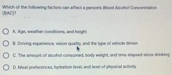 Which of the following factors can affect a person's Blood Alcoho Concentration
(BAC)?
A. Age, weather conditions, and height
B. Driving experience vision quality, and the type of vehicle driven
C. The amount of alcohol consumed, body weight, and time elapsed since drinking
D. Meal preferences , hydration level, and level of physical activity