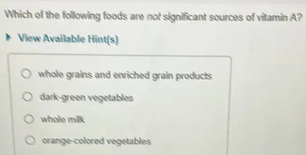 Which of the following foods are not significant sources of vitamin A?
View Available Hint(s)
whole grahs and enriched grain products
dark-green vegetables
whole milk
orange-colored vegetables