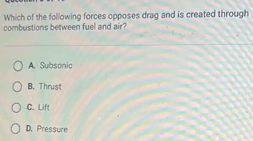 Which of the following forces opposes drag and is created through
combustions between fuel and air?
A. Subsonic
B. Thrust
C. Lift
D. Pressure