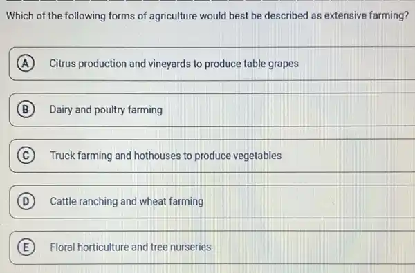 Which of the following forms of agriculture would best be described as extensive farming?
A Citrus production and vineyards to produce table grapes
B Dairy and poultry farming
__
C Truck farming and hothouses to produce vegetables
__
D Cattle ranching and wheat farming
__
E Floral horticulture and tree nurseries