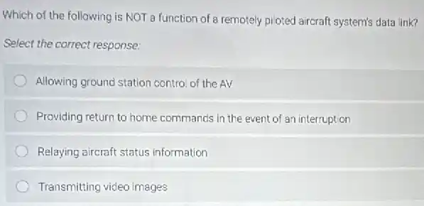 Which of the following is NOT a function of a remotely ploted aircraft system's data link?
Select the correct response:
Allowing ground station contro of the AV
Providing return to home commands in the event of an interruption
Relaying aircraft status information
Transmitting video images