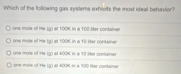 Which of the following gas systems exhibits the most ideal behavior?
one mole of He (g) at 100K in a 100 liter container
one mole of He (g) at 100K in a 10 liter container
one mole of He (g) at 400K in a 10 liter container
one mole of He (g) at 400K in a 100 liter container