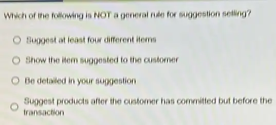 Which of the following is NOT a general rule for suggestion selling?
Buggest at least four different items
Show the item suggested to the customer
Be detailed in your suggestion
Suggest products after the customer has committed but before the
transaction