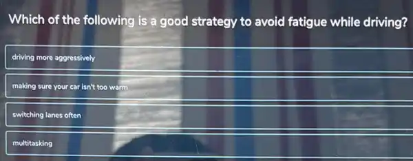 Which of the following is a good strategy to avoid fatigue while driving?
driving more aggressively
making sure your car isn't too warm
switching lanes often
multitasking