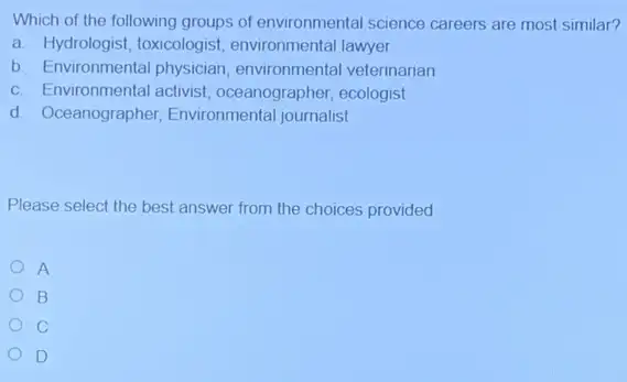 Which of the following groups of environmental science careers are most similar?
a. Hydrologist, toxicologist environmental lawyer
b. Environmental physician environmental veterinarian
c. Environmental activist oceanographer, ecologist
d. Oceanographer,Environmental journalist
Please select the best answer from the choices provided
A
B
D