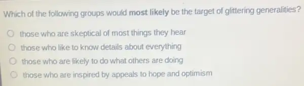 Which of the following groups would most likely be the target of glittering generalities?
those who are skeptical of most things they hear
those who like to know details about everything
those who are likely to do what others are doing
those who are inspired by appeals to hope and optimism