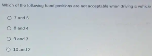 Which of the following hand positions are not acceptable when driving a vehicle
7 and 5
8 and 4
9 and 3
10 and 2