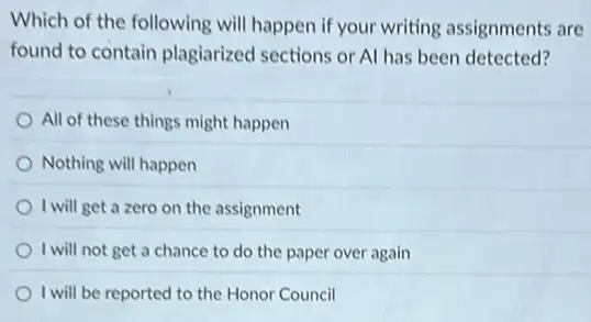 Which of the following will happen if your writing assignments are
found to contain plagiarized sections or Al has been detected?
All of these things might happen
Nothing will happen
I will get a zero on the assignment
I will not get a chance to do the paper over again
I will be reported to the Honor Council