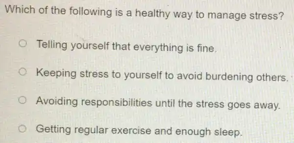 Which of the following is a healthy way to manage stress?
Telling yourself that everything is fine.
Keeping stress to yourself to avoid burdening others.
Avoiding responsibilities until the stress goes away.
Getting regular exercise and enough sleep.