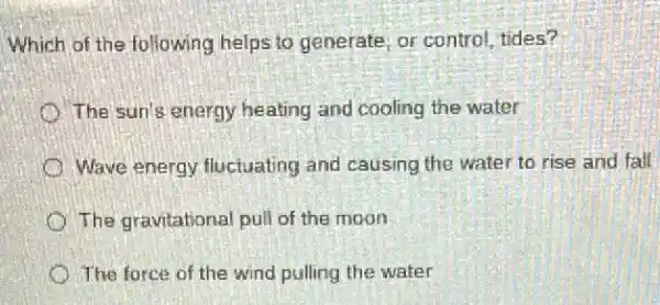 Which of the following helps to generate, or control, tides?
The sun's energy heating and cooling the water
Wave energy fluctuating and causing the wate to rise and fall
The gravitational pull of the moon
The force of the wind pulling the water