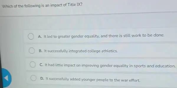 Which of the following is an impact of Title IX?
A. Itled to greater gender equality, and there is still work to be done.
B. It successfully integrated college athletics.
C. It had little impact on improving gender equality in sports and education.
D. It successfully added younger people to the war effort.