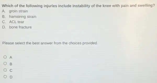 Which of the following injuries include instability of the knee with pain and swelling?
A. groin strain
B. hamstring strain
C. ACL tear
D. bone fracture
Please select the best answer from the choices provided.
A
B
D