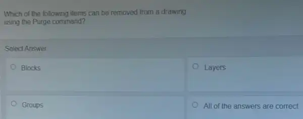 Which of the following items can be removed from a drawing
using the Purge command?
Select Answer
Blocks
Layers
Groups
All of the answers are correct