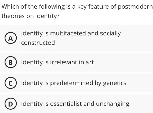 Which of the following is a key feature of postmodern
theories on identity?
A )
Identity is multifaceted and socially
constructed
B Identity is irrelevant in art
C Identity is predetermined by genetics
D Identity is essentialist and unchanging