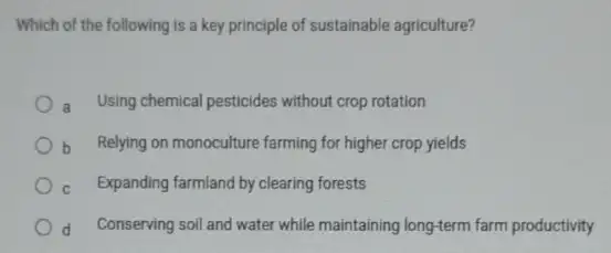 Which of the following is a key principle of sustainable agriculture?
Using chemical pesticides without crop rotation
b Relying on monoculture farming for higher crop yields
C Expanding farmland by clearing forests
d Conserving soil and water while maintaining long-term farm productivity