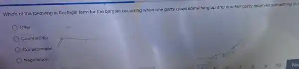 Which of the following is the legal term for the bargain occurring when one party gives something up and another party receives something in
Offer
Counterotfer
Consideration
Negotiation