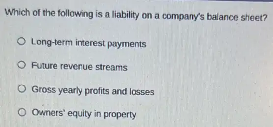 Which of the following is a liability on a company's balance sheet?
Long-term interest payments
Future revenue streams
Gross yearly profits and losses
Owners' equity in property