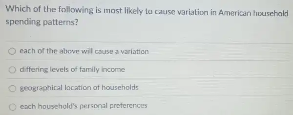 Which of the following is most likely to cause variation in American household
spending patterns?
each of the above will cause a variation
differing levels of family income
geographical location of households
each household's personal preferences