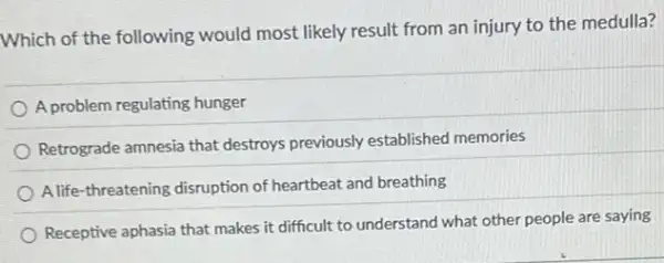 Which of the following would most likely result from an injury to the medulla?
A problem regulating hunger
Retrograde amnesia that destroys previously established memories
A life-threatening disruption of heartbeat and breathing
Receptive aphasia that makes it difficult to understand what other people are saying