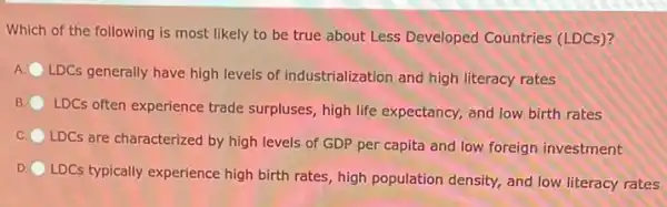 Which of the following is most likely to be true about Less Developed Countries (LDCs)?
A. LDCs generally have high levels of industrialization and high literacy rates
B.
LDCs often experience trade surpluses, high life expectancy, and low birth rates
C.
LDCs are characterized by high levels of GDP per capita and low foreign investment
D
LDCs typically experience high birth rates, high population density, and low literacy rates