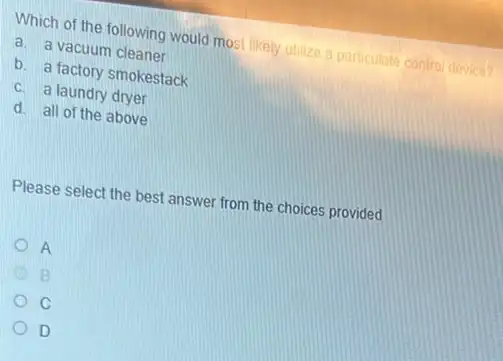 Which of the following would most likely utilize a particulate control device?
a. a vacuum cleaner
b. a factory smokestack
c. a laundry dryer
d. all of the above
Please select the best answer from the choices provided
A
B
C
D