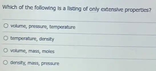 Which of the following is a listing of only extensive properties?
volume, pressure temperature
temperature, density
volume, mass, moles
density, mass, pressure