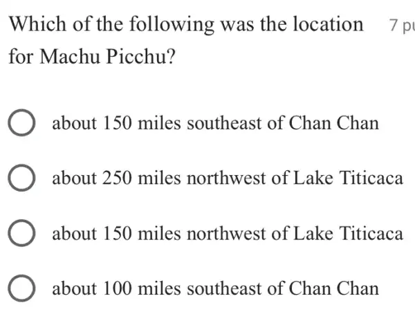 Which of the following was the location 7 p
for Machu Picchu?
about 150 miles southeast of Chan Chan
about 250 miles northwest of Lake Titicaca
about 150 miles northwest of Lake Titicaca
about 100 miles southeast of Chan Chan