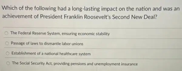 Which of the following had a long-lasting impact on the nation and was an
achievement of President Franklin Roosevelt's Second New Deal?
The Federal Reserve System ensuring economic stability
Passage of laws to dismantle labor unions
Establishment of a national healthcare system
The Social Security Act providing pensions and unemployment insurance