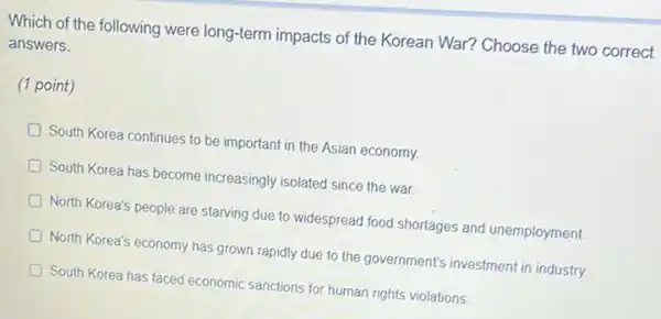 Which of the following were long-term impacts of the Korean War? Choose the two correct
answers.
(1 point)
D South Korea continues to be important in the Asian economy.
South Korea has become increasingly isolated since the war.
North Korea's people are starving due to widespread food shortages and unemployment.
North Korea's economy has grown rapidly due to the government's investment in industry.
South Korea has faced economic sanctions for human rights violations.